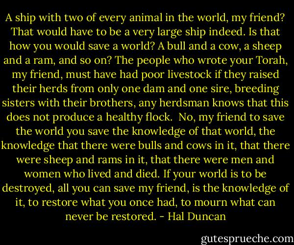 A ship with two of every animal in the world, my friend? That would have to be a very large ship indeed. Is that how you would save a world? A bull and a cow, a sheep and a ram, and so on? The people who wrote your Torah, my friend, must have had poor livestock if they raised their herds from only one dam and one sire, breeding sisters with their brothers, any herdsman knows that this does not produce a healthy flock.<br /><br />No, my friend to save the world you save the knowledge of that world, the knowledge that there were bulls and cows in it, that there were sheep and rams in it, that there were men and women who lived and died. If your world is to be destroyed, all you can save my friend, is the knowledge of it, to restore what you once had, to mourn what can never be restored. - Hal Duncan