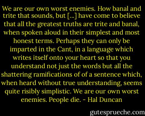 We are our own worst enemies. How banal and trite that sounds, but [...] have come to believe that all the greatest truths are trite and banal, when spoken aloud in their simplest and most honest terms. Perhaps they can only be imparted in the Cant, in a language which writes itself onto your heart so that you understand not just the words but all the shattering ramifications of of a sentence which, when heard without true understanding, seems quite risibly simplistic.<br />We are our own worst enemies.<br />People die. - Hal Duncan