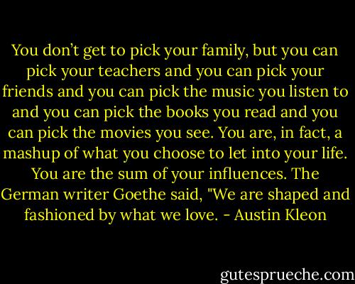 You don’t get to pick your family, but you can pick your teachers and you can pick your friends and you can pick the music you listen to and you can pick the books you read and you can pick the movies you see. You are, in fact, a mashup of what you choose to let into your life. You are the sum of your influences. The German writer Goethe said, "We are shaped and fashioned by what we love. - Austin Kleon