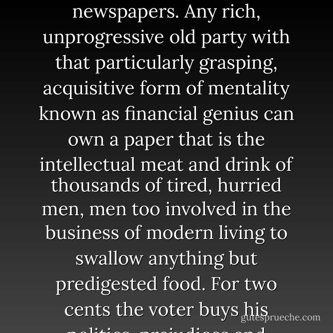 We <em>want</em> to believe. Young students try to believe in older authors, constituents try to believe in their congressmen, countries try to believe in their statesmen, but they <em>can't</em>. Too many voices, too much scattered, illogical, ill-considered criticism. It's worse in the case of newspapers. Any rich, unprogressive old party with that particularly grasping, acquisitive form of mentality known as financial genius can own a paper that is the intellectual meat and drink of thousands of tired, hurried men, men too involved in the business of modern living to swallow anything but predigested food. For two cents the voter buys his politics, prejudices and philosophy. A year later there is a new political ring or a change in the paper's ownership, consequence: more confusion, more contradiction, a sudden inrush of new ideas, their tempering, their distillation, the reaction against them - - F. Scott Fitzgerald