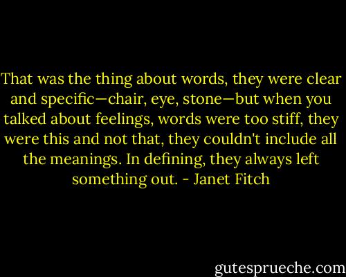 That was the thing about words, they were clear and specific—chair, eye, stone—but when you talked about feelings, words were too stiff, they were this and not that, they couldn't include all the meanings. In defining, they always left something out. - Janet Fitch