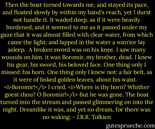 Then the boat turned towards me, and stayed its pace, and floated slowly by within my hand's reach, yet I durst not handle it. It waded deep, as if it were heavily burdened, and it seemed to me as it passed under my gaze that it was almost filled with clear water, from which came the light; and lapped in the water a warrior lay asleep.<br /><br />A broken sword was on his knee. I saw many wounds on him. it was Boromir, my brother, dead. I knew his gear, his sword, his beloved face. One thing only I missed: his horn. One thing only I knew not: a fair belt, as it were of linked golden leaves, about his waist. <br /><br /><i>Boromir!</i> I cried. <i>Where is thy horn? Whither goest thou? O Boromir!</i> But he was gone. The boat turned into the stream and passed glimmering on into the night. Dreamlike it was, and yet no dream, for there was no waking. - J.R.R. Tolkien