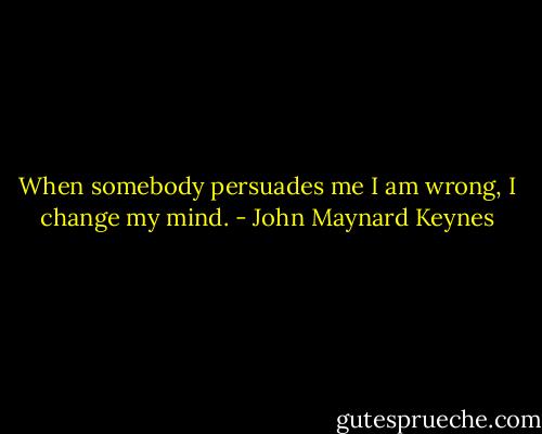 When somebody persuades me I am wrong, I change my mind. - John Maynard Keynes
