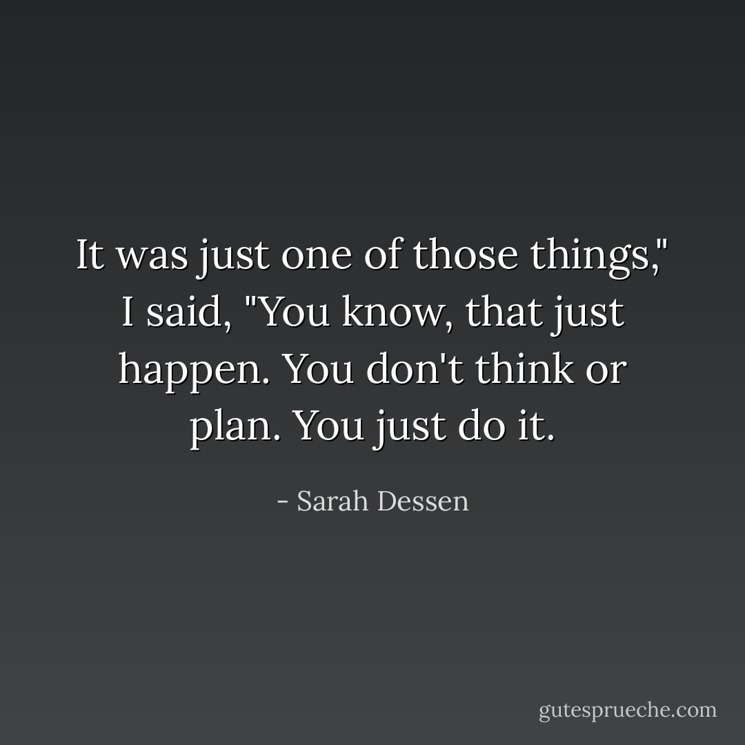 It was just one of those things," I said, "You know, that just happen. You don't think or plan. You just do it. - Sarah Dessen