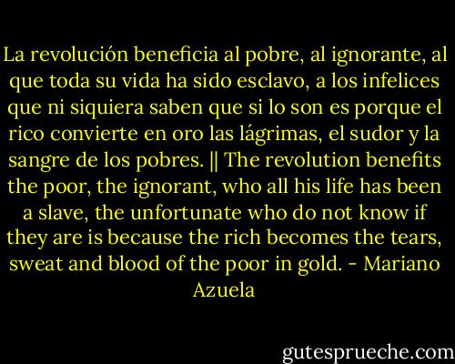 La revolución beneficia al pobre, al ignorante, al que toda su vida ha sido esclavo, a los infelices que ni siquiera saben que si lo son es porque el rico convierte en oro las lágrimas, el sudor y la sangre de los pobres. || The revolution benefits the poor, the ignorant, who all his life has been a slave, the unfortunate who do not know if they are is because the rich becomes the tears, sweat and blood of the poor in gold. - Mariano Azuela