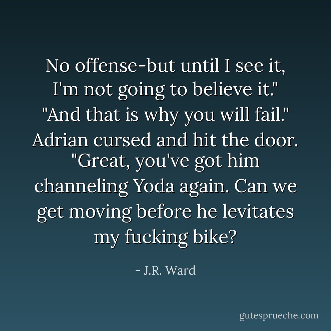 No offense-but until I see it, I'm not going to believe it."<br />"And that is why you will fail."<br />Adrian cursed and hit the door. "Great, you've got him channeling Yoda again. Can we get moving before he levitates my fucking bike? - J.R. Ward