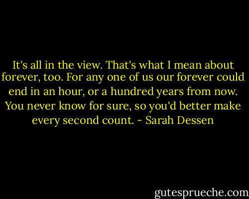 It's all in the view. That's what I mean about forever, too. For any one of us our forever could end in an hour, or a hundred years from now. You never know for sure, so you'd better make every second count. - Sarah Dessen