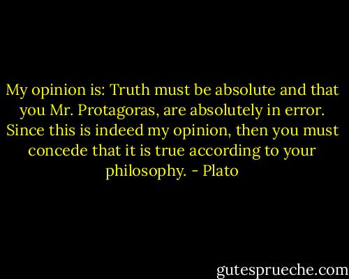 My opinion is: Truth must be absolute and that you Mr. Protagoras, are absolutely in error. Since this is indeed my opinion, then you must concede that it is true according to your philosophy. - Plato