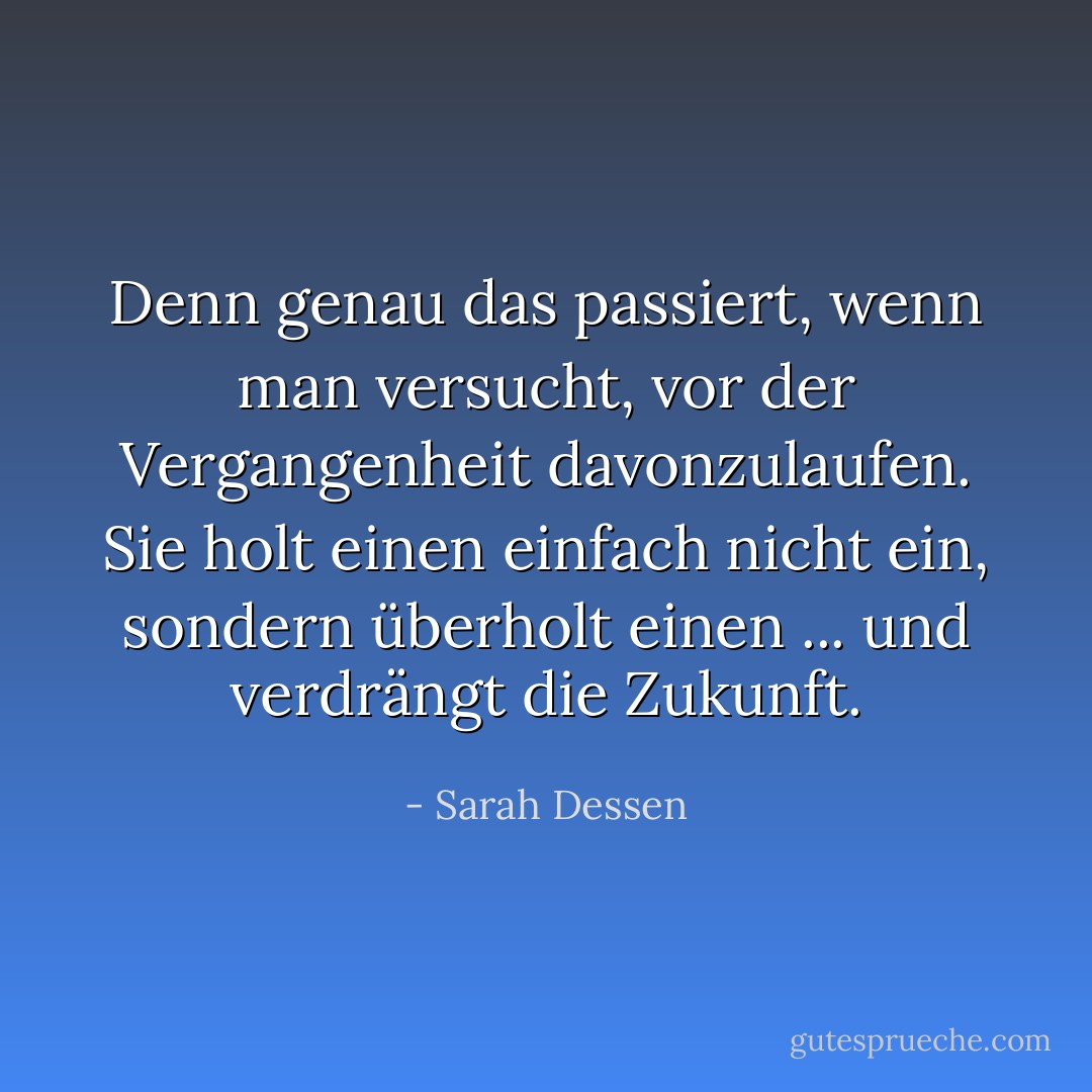 Denn genau das passiert, wenn man versucht, vor der Vergangenheit davonzulaufen. Sie holt einen einfach nicht ein, sondern überholt einen ... und verdrängt die Zukunft. - Sarah Dessen<