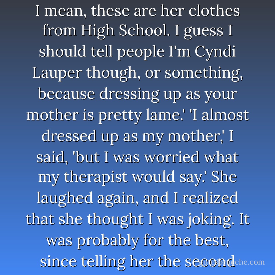 You're a punk?'<br />'What?'<br />'What do they call people from the eighties?' I asked.<br />'Oh,' she laughed. It was a beautiful laugh. 'I'm my mother, actually. I mean, these are her clothes from High School. I guess I should tell people I'm Cyndi Lauper though, or something, because dressing up as your mother is pretty lame.'<br />'I almost dressed up as my mother,' I said, 'but I was worried what my therapist would say.'<br />She laughed again, and I realized that she thought I was joking. It was probably for the best, since telling her the second half of my mom costume - a giant fake butcher knife through the head - would probably freak her out. - Dan Wells