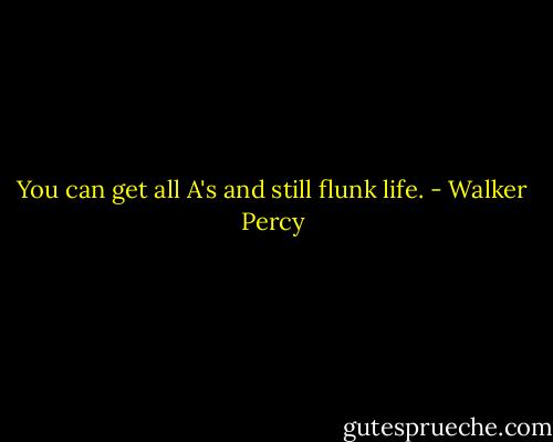 You can get all A's and still flunk life. - Walker Percy
