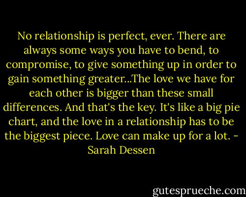 No relationship is perfect, ever. There are always some ways you have to bend, to compromise, to give something up in order to gain something greater...The love we have for each other is bigger than these small differences. And that's the key. It's like a big pie chart, and the love in a relationship has to be the biggest piece. Love can make up for a lot. - Sarah Dessen