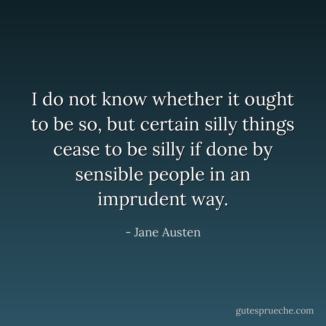 I do not know whether it ought to be so, but certain silly things cease to be silly if done by sensible people in an imprudent way. - Jane Austen