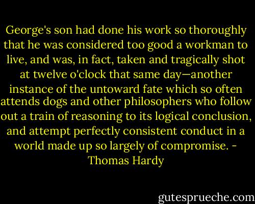 George's son had done his work so thoroughly that he was considered too good a workman to live, and was, in fact, taken and tragically shot at twelve o'clock that same day—another instance of the untoward fate which so often attends dogs and other philosophers who follow out a train of reasoning to its logical conclusion, and attempt perfectly consistent conduct in a world made up so largely of compromise. - Thomas Hardy