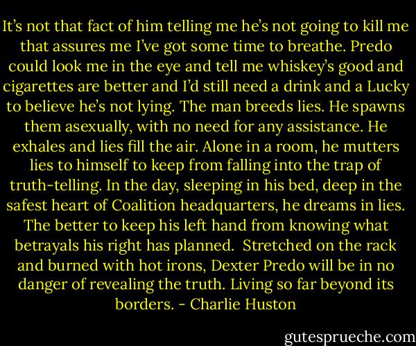It’s not that fact of him telling me he’s not going to kill me that assures me I’ve got some time to breathe. Predo could look me in the eye and tell me whiskey’s good and cigarettes are better and I’d still need a drink and a Lucky to believe he’s not lying. The man breeds lies. He spawns them asexually, with no need for any assistance. He exhales and lies fill the air. Alone in a room, he mutters lies to himself to keep from falling into the trap of truth-telling. In the day, sleeping in his bed, deep in the safest heart of Coalition headquarters, he dreams in lies. The better to keep his left hand from knowing what betrayals his right has planned.<br /><br />Stretched on the rack and burned with hot irons, Dexter Predo will be in no danger of revealing the truth. Living so far beyond its borders. - Charlie Huston