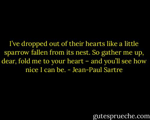 I’ve dropped out of their hearts like a little sparrow fallen from its nest. So gather me up, dear, fold me to your heart – and you’ll see how nice I can be. - Jean-Paul Sartre