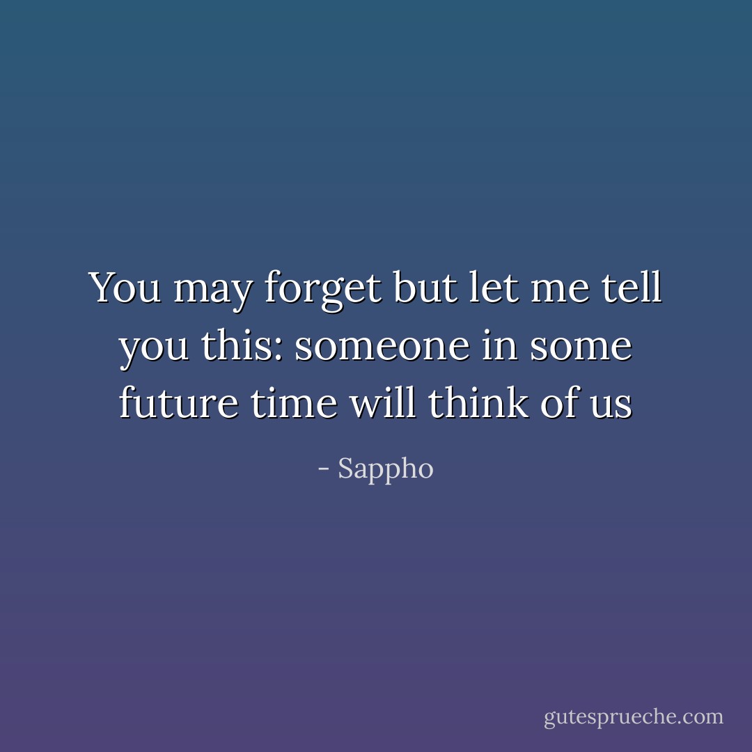 You may forget but<br />let me tell you<br />this: someone in<br />some future time<br />will think of us - Sappho