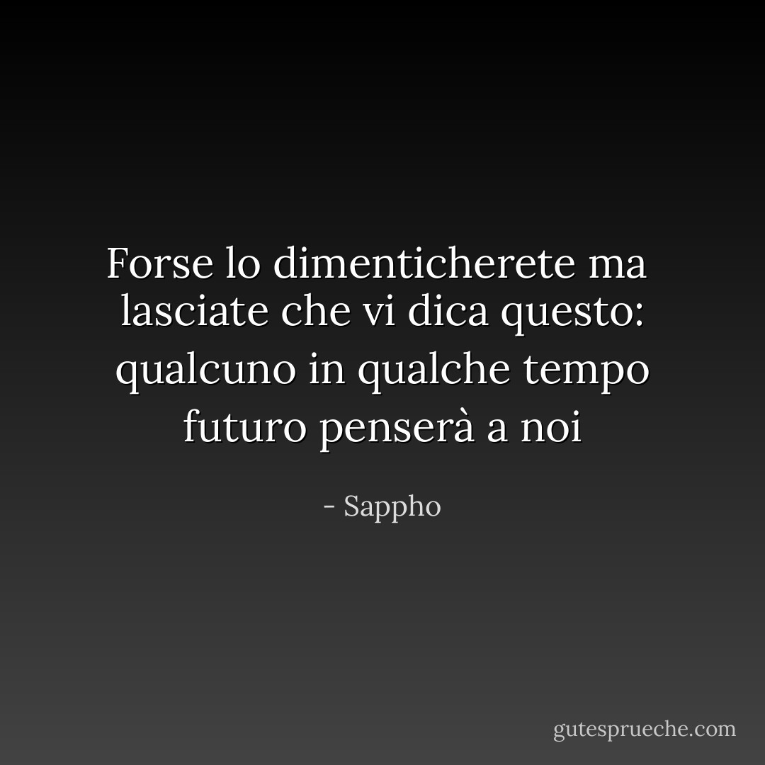 Forse lo dimenticherete ma<br /> lasciate che vi dica<br />questo: qualcuno in<br />qualche tempo futuro<br />penserà a noi - Sappho