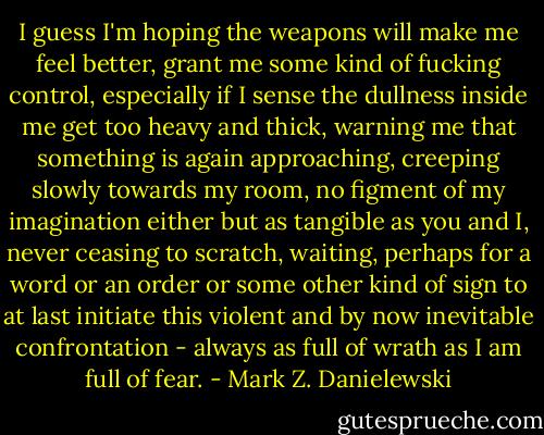 I guess I'm hoping the weapons will make me feel better, grant me some kind of fucking control, especially if I sense the dullness inside me get too heavy and thick, warning me that something is again approaching, creeping slowly towards my room, no figment of my imagination either but as tangible as you and I, never ceasing to scratch, waiting, perhaps for a word or an order or some other kind of sign to at last initiate this violent and by now inevitable confrontation - always as full of wrath as I am full of fear. - Mark Z. Danielewski