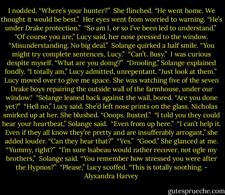 I nodded. “Where’s your hunter?” <br />She flinched. “He went home. We thought it would be best.” <br />Her eyes went from worried to warning. “He’s under Drake protection.” <br />“So am I, or so I’ve been led to understand.” <br />“Of course you are,” Lucy said, her nose pressed to the window. “Misunderstanding. No big deal.” <br />Solange quirked a half smile. “You might try complete sentences, Lucy.” <br />“Can’t. Busy.” <br />I was curious despite myself. “What are you doing?” <br />“Drooling,” Solange explained fondly.<br />“I totally am,” Lucy admitted, unrepentant. “Just look at them.” <br />Lucy moved over to give me space. She was watching five of the seven Drake boys repairing the outside wall of the farmhouse, under our window." <br />"Solange leaned back against the wall, bored. “Are you done yet?” <br />“Hell no,” Lucy said. She’d left nose prints on the glass. Nicholas smirked up at her. She blushed. “Ooops. Busted.” <br />“I told you they could hear your heartbeat,” Solange said. <br />“Even from up here.” <br />“I can’t help it. Even if they all know they’re pretty and are insufferably arrogant,” she added louder. “Can they hear that?” <br />“Yes.” <br />“Good.” She glanced at me. “Yummy, right?” <br />“I’m sure Isabeau would rather recover, not ogle my brothers,” <br />Solange said. “You remember how stressed you were after the Hypnos?” <br />“Please,” Lucy scoffed. “This is totally soothing. - Alyxandra Harvey