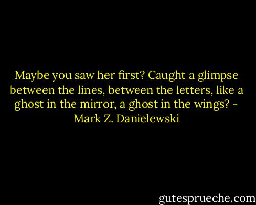 Maybe you saw her first? Caught a glimpse between the lines, between the letters, like a ghost in the mirror, a ghost in the wings? - Mark Z. Danielewski