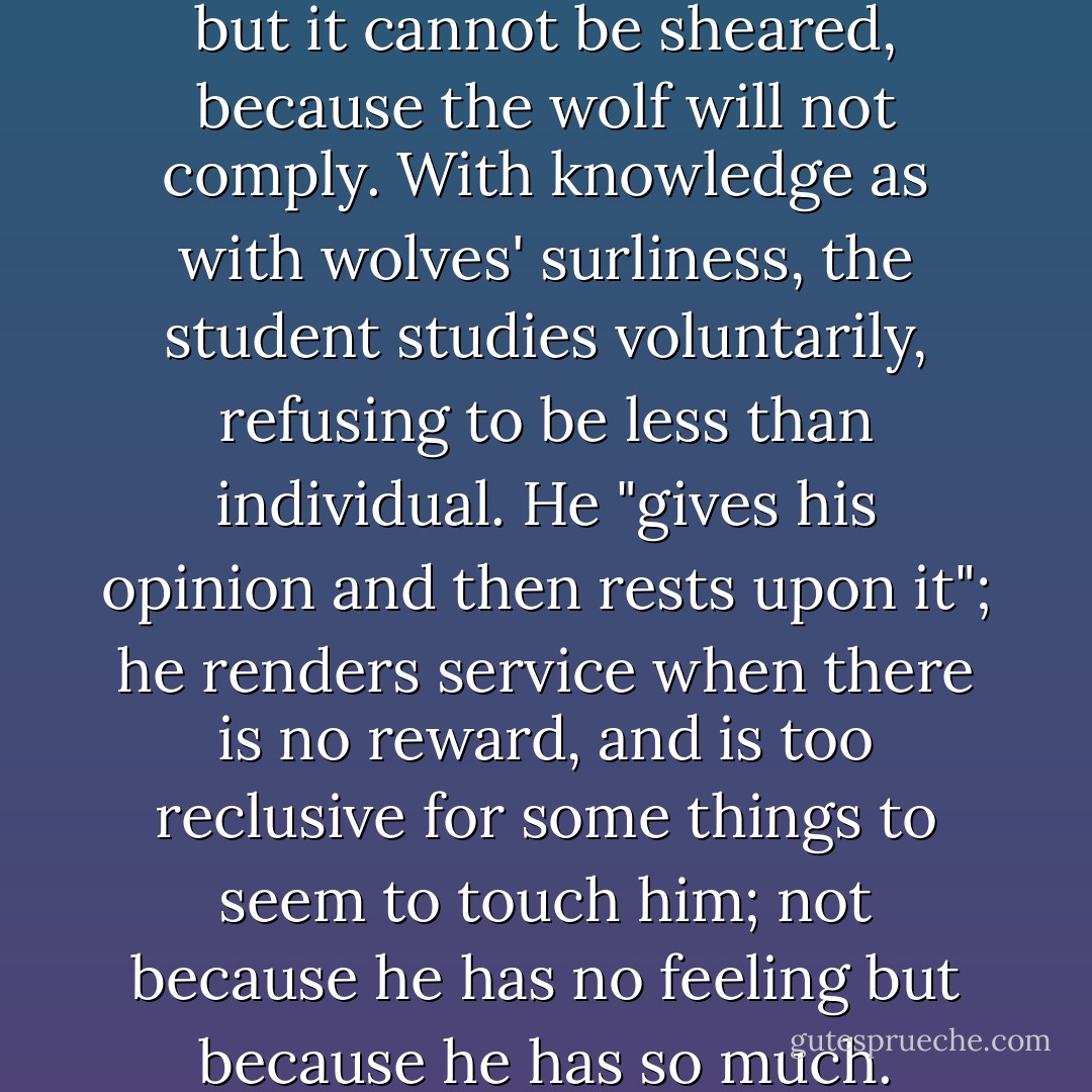 Wolf's wool is the best wool, but it cannot be sheared, because the wolf will not comply. With knowledge as with wolves' surliness, the student studies voluntarily, refusing to be less than individual. He "gives his opinion and then rests upon it"; he renders service when there is no reward, and is too reclusive for some things to seem to touch him; not because he has no feeling but because he has so much. - Marianne Moore