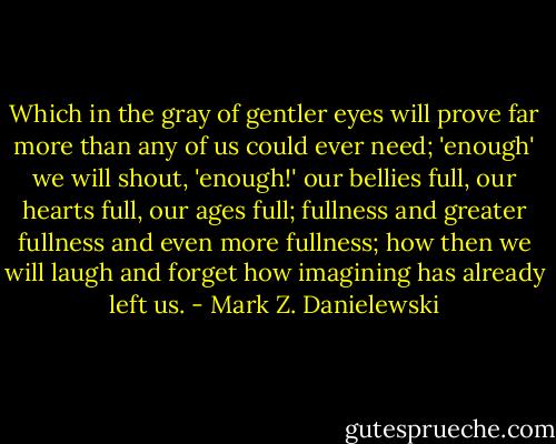Which in the gray of gentler eyes will prove far more than any of us could ever need; 'enough' we will shout, 'enough!' our bellies full, our hearts full, our ages full; fullness and greater fullness and even more fullness; how then we will laugh and forget how imagining has already left us. - Mark Z. Danielewski