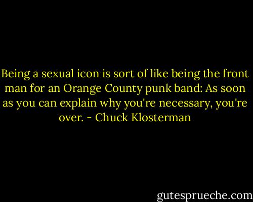 Being a sexual icon is sort of like being the front man for an Orange County punk band: As soon as you can explain why you're necessary, you're over. - Chuck Klosterman