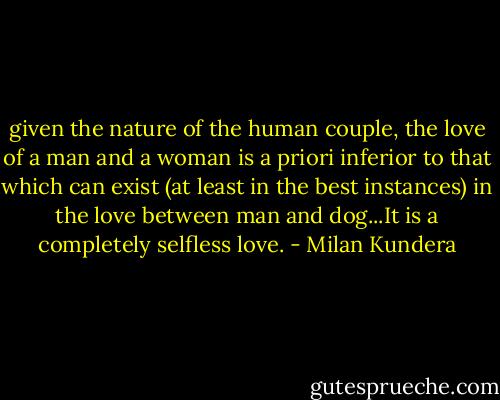 given the nature of the human couple, the love of a man and a woman is a priori inferior to that which can exist (at least in the best instances) in the love between man and dog...It is a completely selfless love. - Milan Kundera