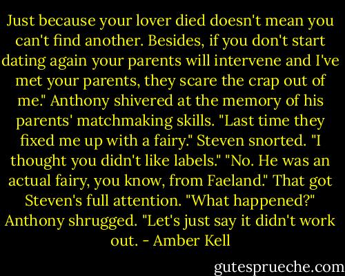 Just because your lover died doesn't mean you can't find another. Besides, if<br />you don't start dating again your parents will intervene and I've met your parents, they scare the crap out of me."<br />Anthony shivered at the memory of his parents'<br />matchmaking skills. "Last time they fixed me up with a fairy."<br />Steven snorted. "I thought you didn't like labels."<br />"No. He was an actual fairy, you know, from Faeland."<br />That got Steven's full attention. "What happened?"<br />Anthony shrugged. "Let's just say it didn't work out. - Amber Kell