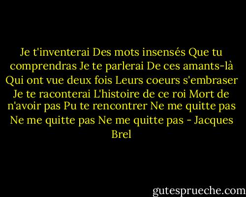Je t'inventerai<br />Des mots insensés<br />Que tu comprendras<br />Je te parlerai<br />De ces amants-là<br />Qui ont vue deux fois<br />Leurs coeurs s'embraser<br />Je te raconterai<br />L'histoire de ce roi<br />Mort de n'avoir pas<br />Pu te rencontrer<br />Ne me quitte pas<br />Ne me quitte pas<br />Ne me quitte pas - Jacques Brel
