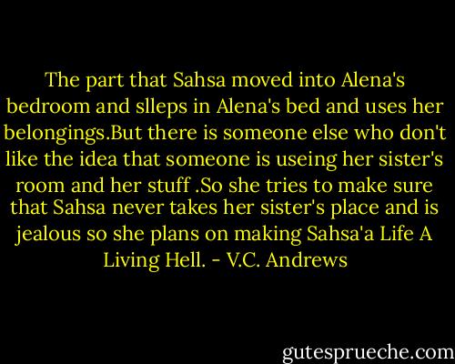 The part that Sahsa moved into Alena's bedroom and slleps in Alena's bed and uses her belongings.But there is someone else who don't like the idea that someone is useing her sister's room and her stuff .So she tries to make sure that Sahsa never takes her sister's place and is jealous so she plans on making Sahsa'a Life A Living Hell. - V.C. Andrews