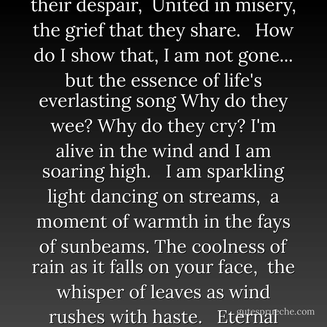 I watch my loved ones weep with sorrow, <br />death's silent torment of no tomorrow. <br />I feel their hearts breaking, I sense their despair, <br />United in misery, the grief that they share. <br /><br />How do I show that, I am not gone...<br />but the essence of life's everlasting song<br />Why do they wee? Why do they cry?<br />I'm alive in the wind and I am soaring high. <br /><br />I am sparkling light dancing on streams, <br />a moment of warmth in the fays of sunbeams.<br />The coolness of rain as it falls on your face, <br />the whisper of leaves as wind rushes with haste. <br /><br />Eternal Song, a requiem by Avian of Celieria<br /><br />from Crown of Crystal Flame by C.L. Wilson - C.L. Wilson