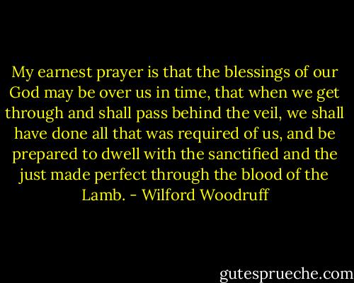 My earnest prayer is that the blessings of our God may be over us in time, that when we get through and shall pass behind the veil, we shall have done all that was required of us, and be prepared to dwell with the sanctified and the just made perfect through the blood of the Lamb. - Wilford Woodruff