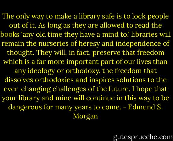 The only way to make a library safe is to lock people out of it. As long as they are allowed to read the books 'any old time they have a mind to,' libraries will remain the nurseries of heresy and independence of thought. They will, in fact, preserve that freedom which is a far more important part of our lives than any ideology or orthodoxy, the freedom that dissolves orthodoxies and inspires solutions to the ever-changing challenges of the future. I hope that your library and mine will continue in this way to be dangerous for many years to come. - Edmund S. Morgan