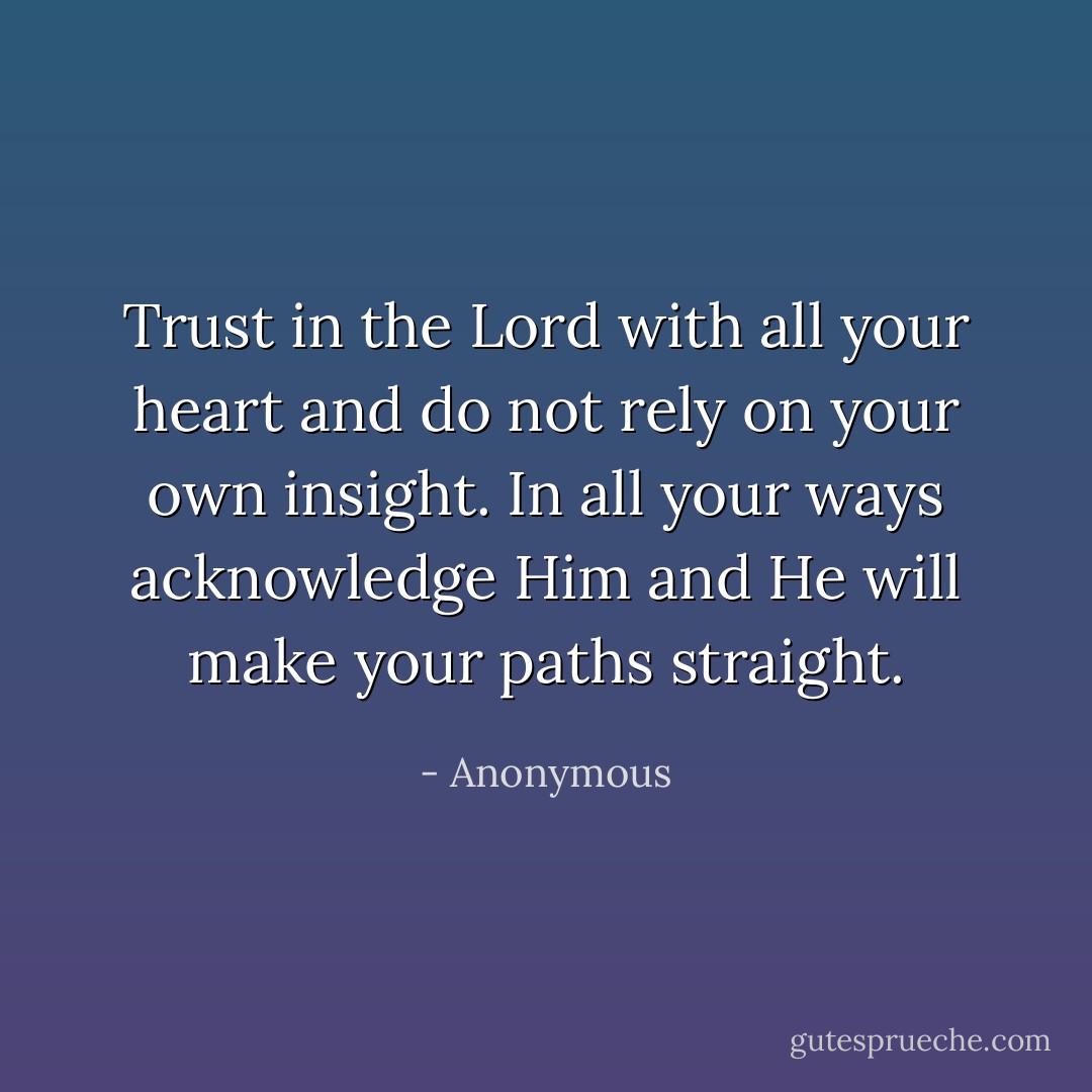 Trust in the Lord with all your heart and do not rely on your own insight. In all your ways acknowledge Him and He will make your paths straight. - Anonymous