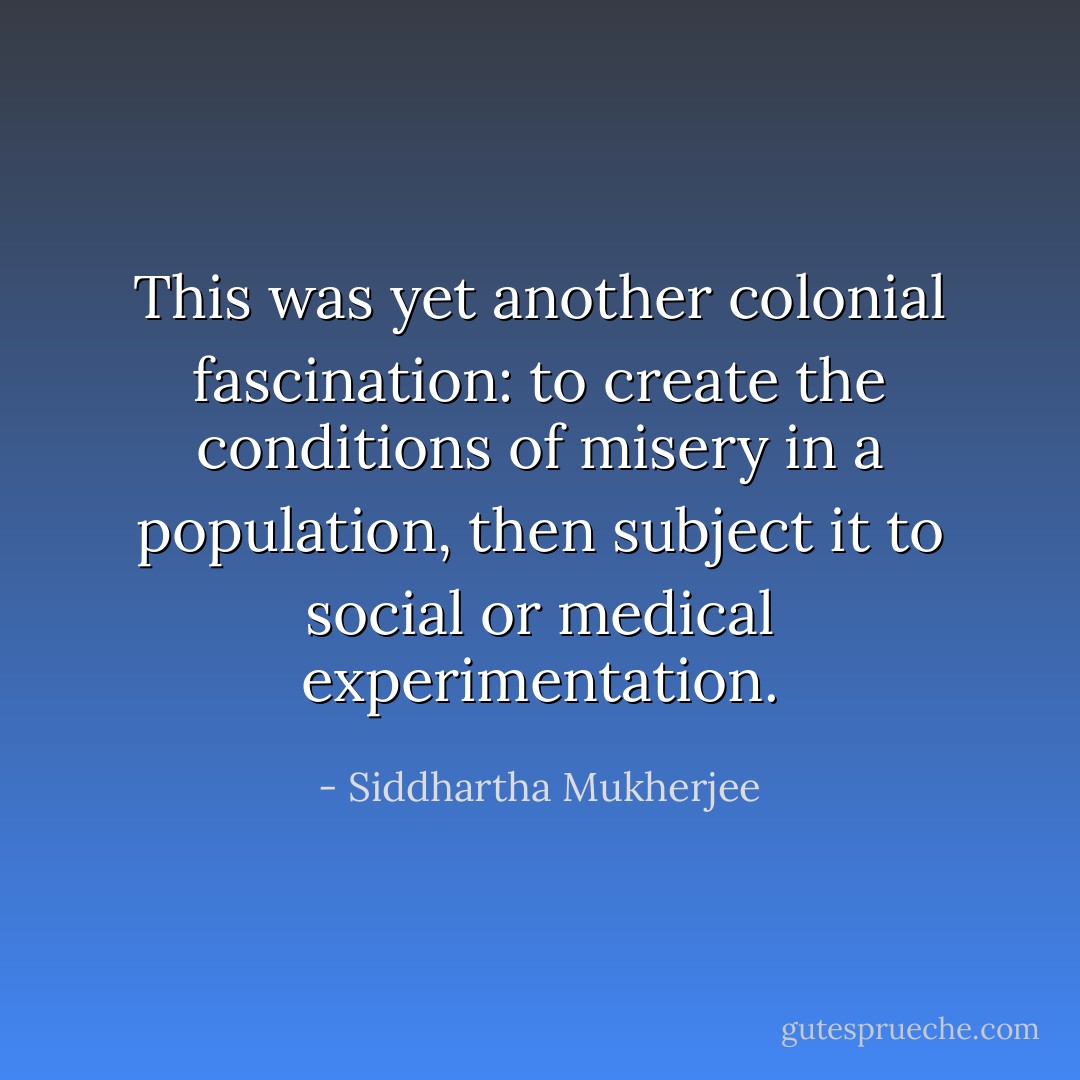 This was yet another colonial fascination: to create the conditions of misery in a population, then subject it to social or medical experimentation. - Siddhartha Mukherjee