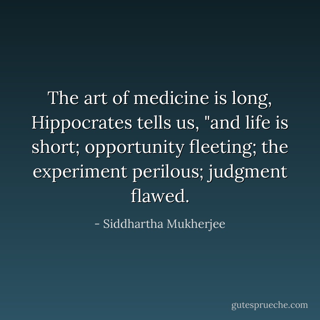 The art of medicine is long, Hippocrates tells us, "and life is short; opportunity fleeting; the experiment perilous; judgment flawed. - Siddhartha Mukherjee