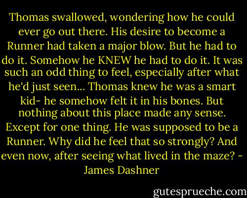 Thomas swallowed, wondering how he could ever go out there. His desire to become a Runner had taken a major blow. But he had to do it. Somehow he KNEW he had to do it. It was such an odd thing to feel, especially after what he'd just seen... Thomas knew he was a smart kid- he somehow felt it in his bones. But nothing about this place made any sense. Except for one thing. He was supposed to be a Runner. Why did he feel that so strongly? And even now, after seeing what lived in the maze? - James Dashner