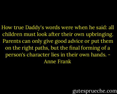 How true Daddy's words were when he said: all children must look after their own upbringing. Parents can only give good advice or put them on the right paths, but the final forming of a person's character lies in their own hands. - Anne Frank