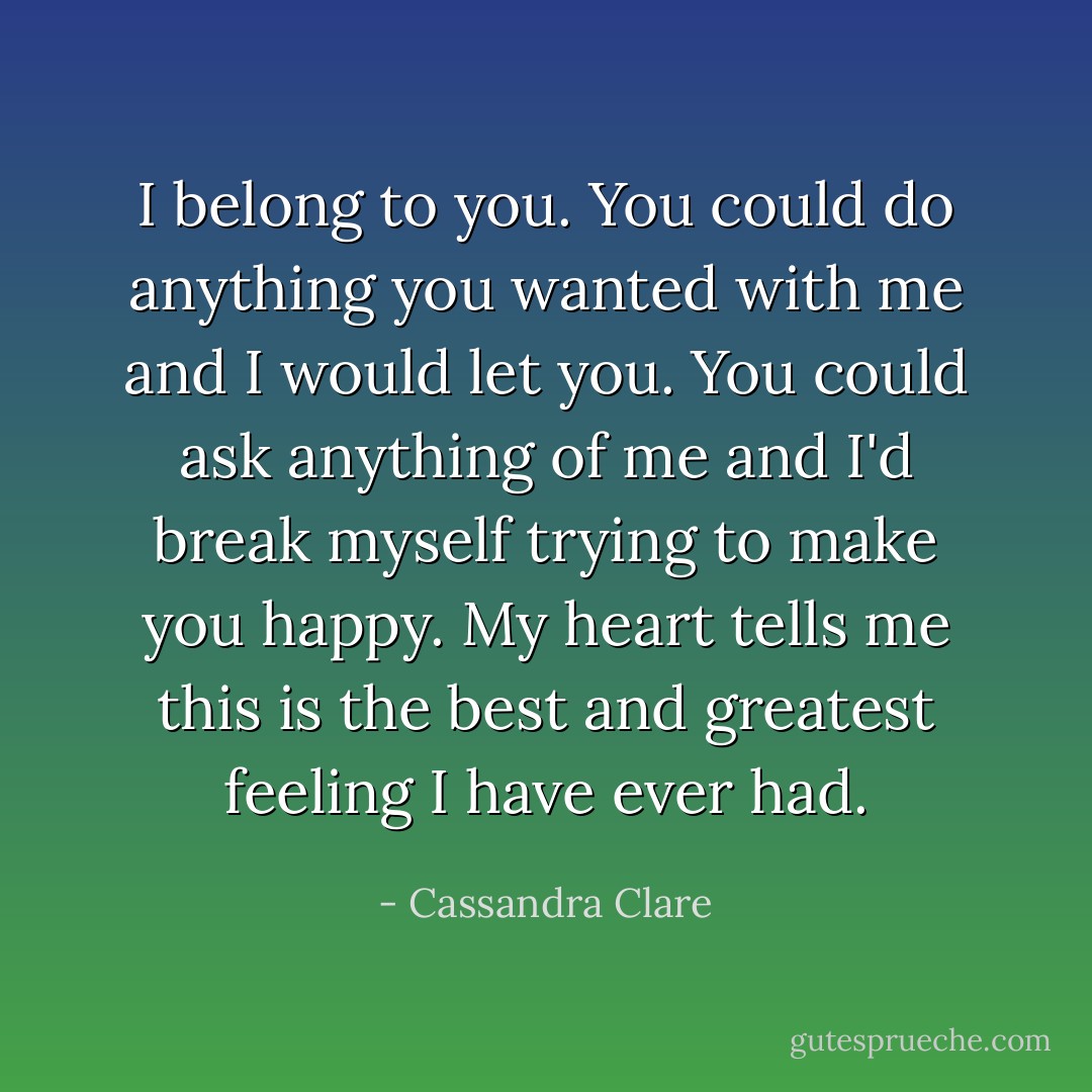 I belong to you. You could do anything you wanted with me and I would let you. You could ask anything of me and I'd break myself trying to make you happy. My heart tells me this is the best and greatest feeling I have ever had. - Cassandra Clare
