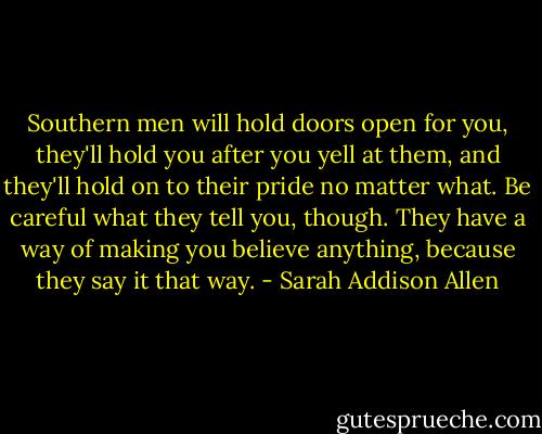 Southern men will hold doors open for you, they'll hold you after you yell at them, and they'll hold on to their pride no matter what. Be careful what they tell you, though. They have a way of making you believe anything, because they say it that way. - Sarah Addison Allen