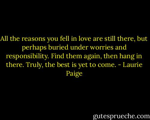 All the reasons you fell in love are still there, but perhaps buried under worries and responsibility. Find them again, then hang in there. Truly, the best is yet to come. - Laurie Paige