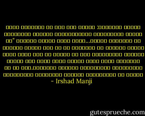 قانون الشريعة: بعدما قيل لهم أن الشريعة تجسد المثل الاسلامية العلياافترض غالبية المسلمين أن الشريعة مقدسة...يكتب ضياء الدين ساردار "ان القسم الأعظم من الشريعة ما هو الا الرأي الفقهي لفقهاء كلاسيكيين هذا هو السبب في أنه كلما فرضت الشريعة خارج سياق الزمن الذي وضعت فيه تكتسب المجتمعات الاسلامية احساسا قروسطيا.هذا هو ما نشهده في السعودية، ايران، السودان، افغانستان - Irshad Manji