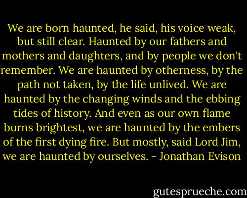 We are born haunted, he said, his voice weak, but still clear. Haunted by our fathers and mothers and daughters, and by people we don't remember. We are haunted by otherness, by the path not taken, by the life unlived. We are haunted by the changing winds and the ebbing tides of history. And even as our own flame burns brightest, we are haunted by the embers of the first dying fire. But mostly, said Lord Jim, we are haunted by ourselves. - Jonathan Evison