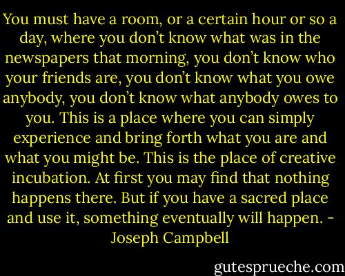 You must have a room, or a certain hour or so a day, where you don’t know what was in the newspapers that morning, you don’t know who your friends are, you don’t know what you owe anybody, you don’t know what anybody owes to you. This is a place where you can simply experience and bring forth what you are and what you might be. This is the place of creative incubation. At first you may find that nothing happens there. But if you have a sacred place and use it, something eventually will happen. - Joseph Campbell