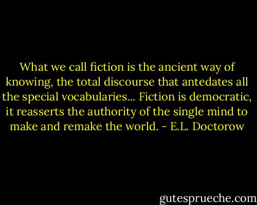 What we call fiction is the ancient way of knowing, the total discourse that antedates all the special vocabularies... Fiction is democratic, it reasserts the authority of the single mind to make and remake the world. - E.L. Doctorow