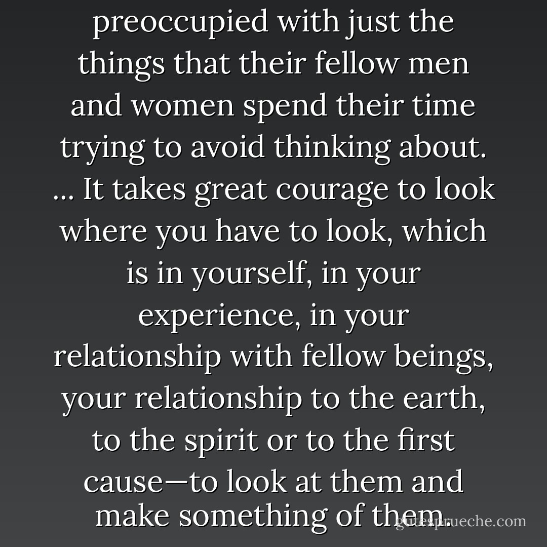 Writers spend all their time preoccupied with just the things that their fellow men and women spend their time trying to avoid thinking about. ... It takes great courage to look where you have to look, which is in yourself, in your experience, in your relationship with fellow beings, your relationship to the earth, to the spirit or to the first cause—to look at them and make something of them. - Harry Crews