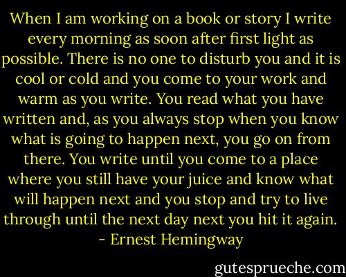 When I am working on a book or story I write every morning as soon after first light as possible. There is no one to disturb you and it is cool or cold and you come to your work and warm as you write. You read what you have written and, as you always stop when you know what is going to happen next, you go on from there. You write until you come to a place where you still have your juice and know what will happen next and you stop and try to live through until the next day next you hit it again. - Ernest Hemingway