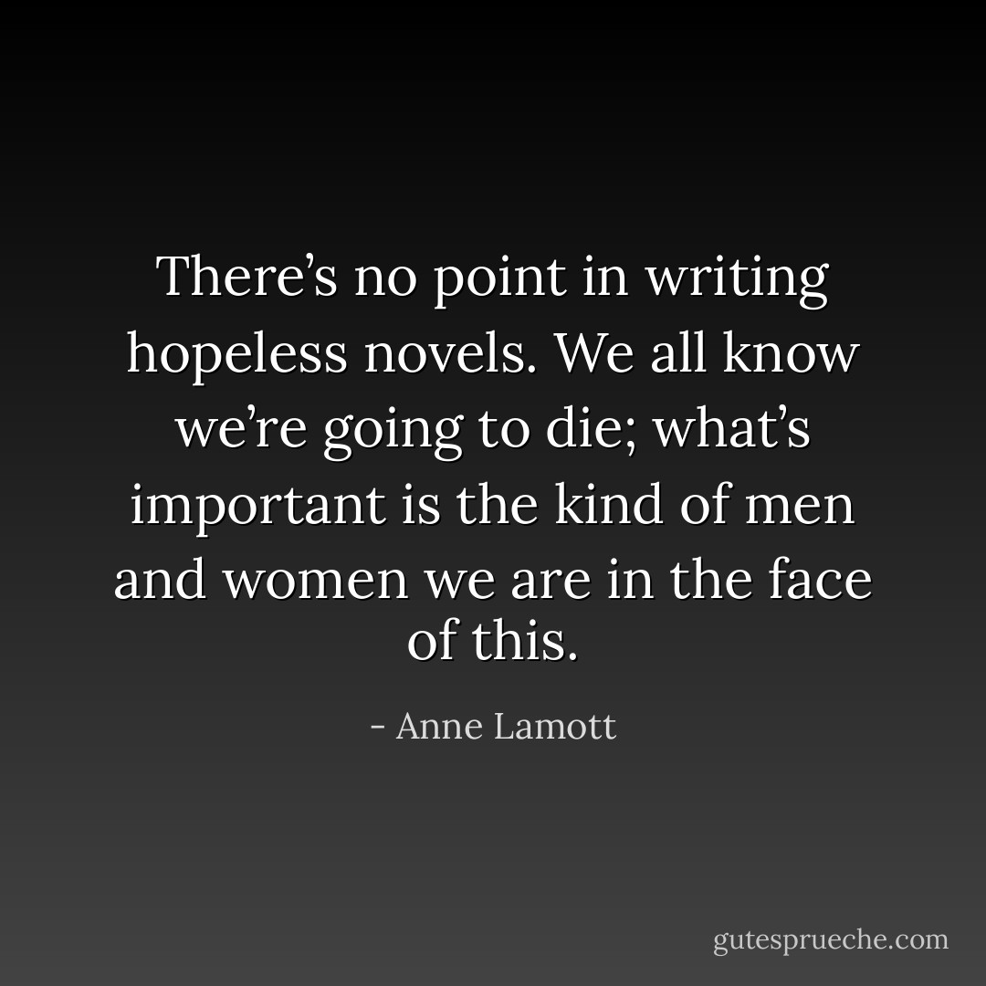 There’s no point in writing hopeless novels. We all know we’re going to die; what’s important is the kind of men and women we are in the face of this. - Anne Lamott